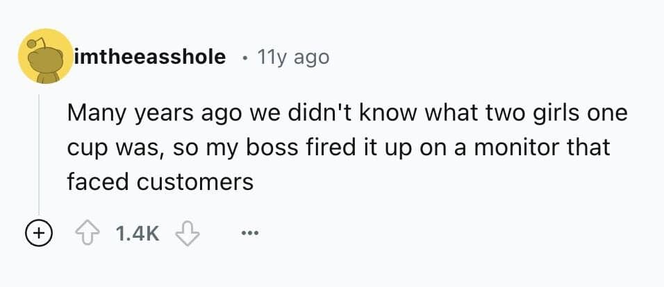 Many years ago we didn't know what two girls one cup was, so my boss fired it up on a monitor that faced customers