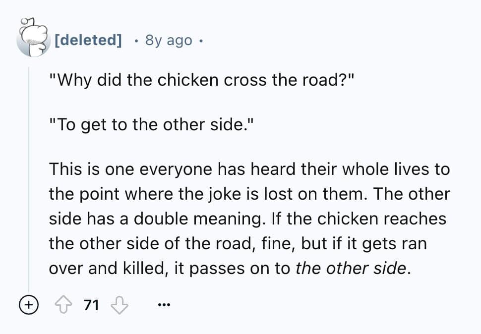 "Why did the chicken cross the road?" "To get to the other side." This is one everyone has heard their whole lives to the point where the joke is lost on them. The other side has a double meaning. If the chicken reaches the other side of the road, fine, but if it gets ran over and killed, it passes on to the other side.
