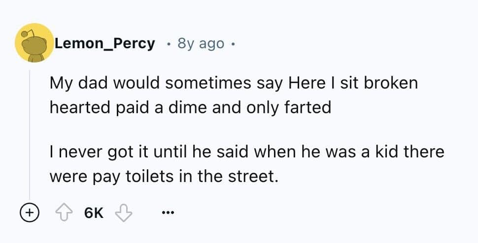 My dad would sometimes say Here I sit broken hearted paid a dime and only farted I never got it until he said when he was a kid there were pay toilets in the street.
