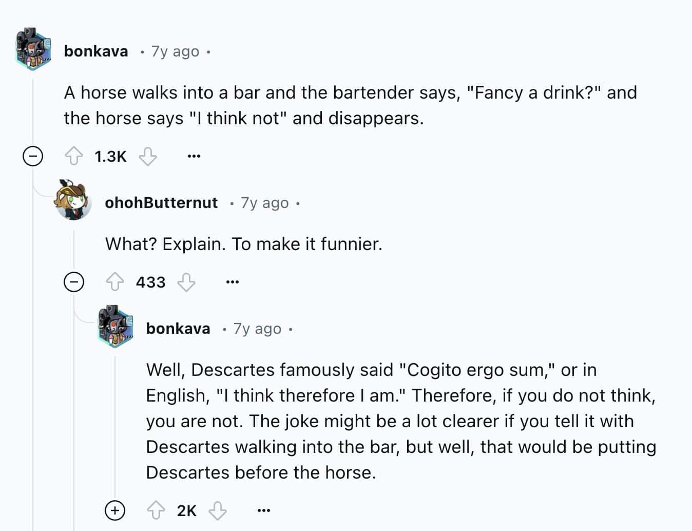 A horse walks into a bar and the bartender says, "Fancy a drink?" and the horse says "I think not" and disappears.