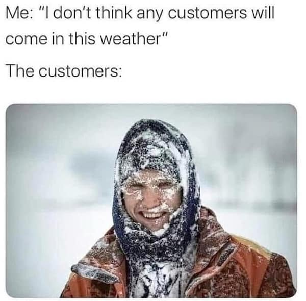 Me: "I don't think any customers will come in this weather" The customers: