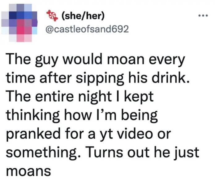 The guy would moan every time after sipping his drink. The entire night I kept thinking how I'm being pranked for a yt video or something. Turns out he just moans