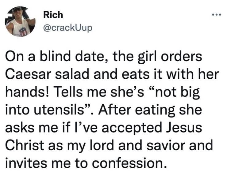 On a blind date, the girl orders Caesar salad and eats it with her hands! Tells me she's "not big into utensils". After eating she asks me if l've accepted Jesus Christ as my lord and savior and invites me to confession.