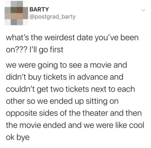 what's the weirdest date you've been on??? I'll go first we were going to see a movie and didn't buy tickets in advance and couldn't get two tickets next to each other so we ended up sitting on opposite sides of the theater and then the movie ended and we were like cool ok bye