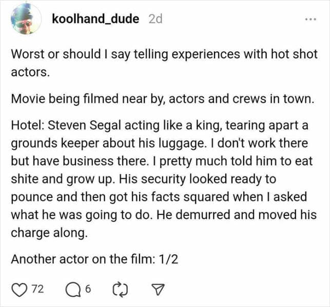 Worst or should I say telling experiences with hot shot actors. Movie being filmed near by, actors and crews in town. Hotel: Steven Segal acting like a king, tearing apart a grounds keeper about his luggage. I dont work there but have business there. I pretty much told him to eat shite and grow up. His security looked ready to pounce and then got his facts squared when I asked what he was going to do. He demurred and moved his charge along. Another actor on the film: 1/2