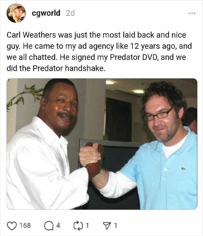Carl Weathers was just the most laid back and nice guy. He came to my ad agency like 12 years ago, and we all chatted. He signed my Predator DVD, and we did the Predator handshake.