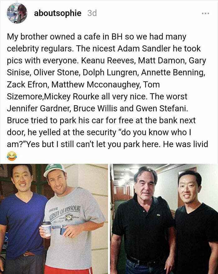 My brother owned a cafe in BH so we had many celebrity regulars. The nicest Adam Sandler he took pics with everyone. Keanu Reeves, Matt Damon, Gary Sinise, Oliver Stone, Dolph Lungren, Annette Benning, Zack Efron, Matthew Mcconaughey, Tom Sizemore, Mickey Rourke all very nice. The worst Jennifer Gardner, Bruce Willis and Gwen Stefani. Bruce tried to park his car for free at the bank next door, he yelled at the security "do you know who I am?" Yes but I still can't let you park here. He was livid