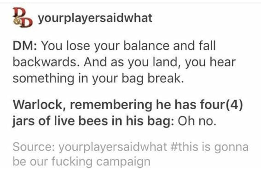 Be yourplayersaidwhat DM: You lose your balance and fall backwards. And as you land, you hear something in your bag break. Warlock, remembering he has four (4) jars of live bees in his bag: Oh no. Source: yourplayersaidwhat #this is gonna be our fucking campaign