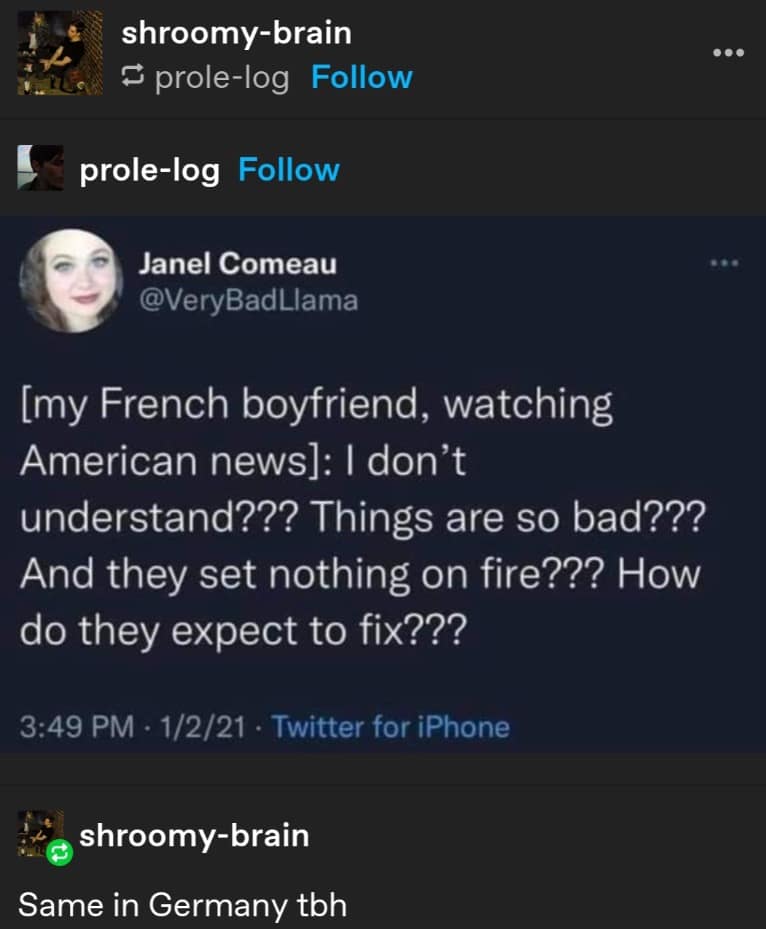 shroomy-brain § prole-log Follow prole-log Follow Janel Comeau @VeryBadLlama [my French boyfriend, watching American news]: I don't understand??? Things are so bad??? And they set nothing on fire??? How do they expect to fix??? 3:49 PM • 1/2/21 • Twitter for iPhone shroomy-brain Same in Germany tbh