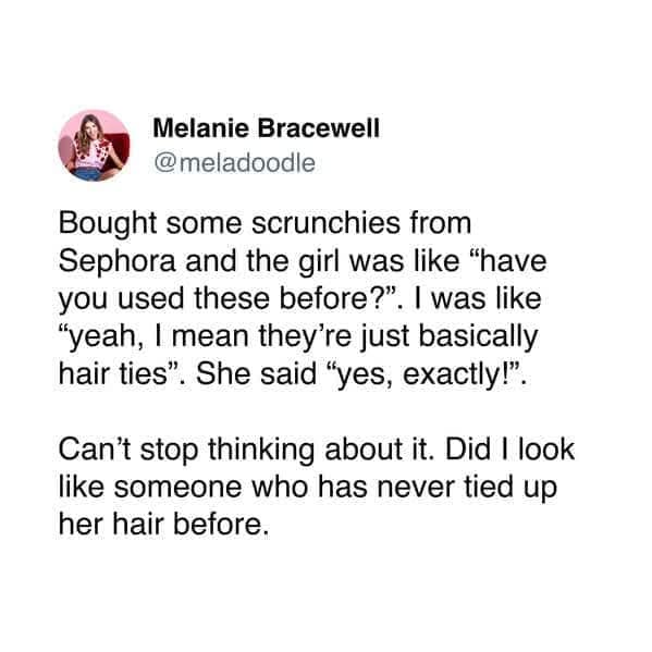 Melanie Bracewell @meladoodle Bought some scrunchies from Sephora and the girl was like "have you used these before?". I was like "yeah, I mean they're just basically hair ties". She said "yes, exactly!". Can't stop thinking about it. Did I look like someone who has never tied up her hair before.