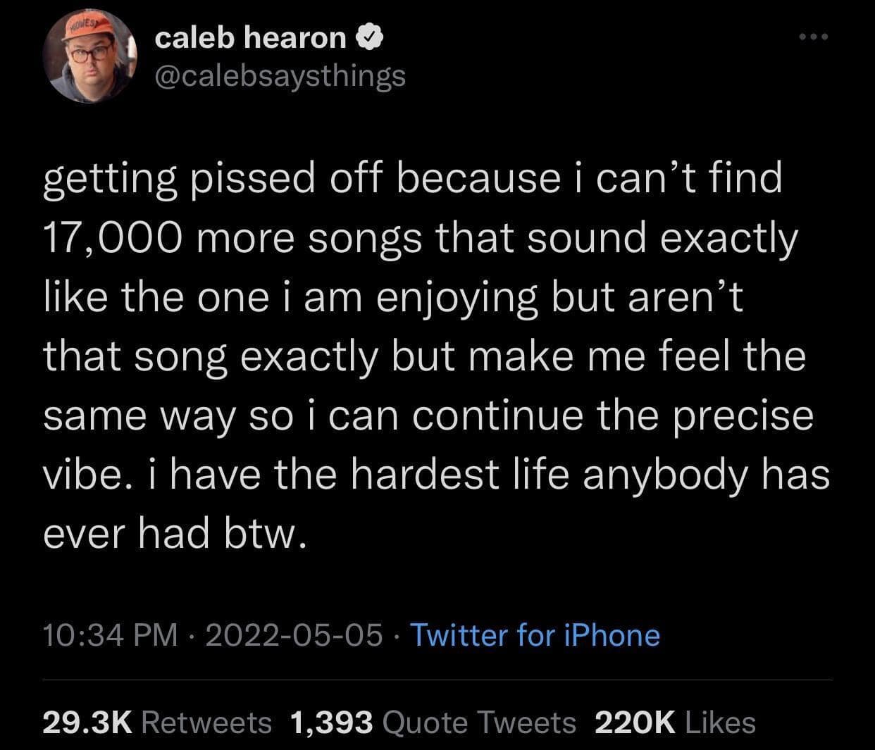 caleb hearon @calebsaysthings getting pissed off because i can't find 17,000 more songs that sound exactly like the one i am enjoying but aren't that song exactly but make me feel the same way so i can continue the precise vibe. i have the hardest life anybody has ever had btw. 10:34 PM • 2022-05-05 • Twitter for iPhone 29.3K Retweets 1,393 Quote Tweets 220K Likes