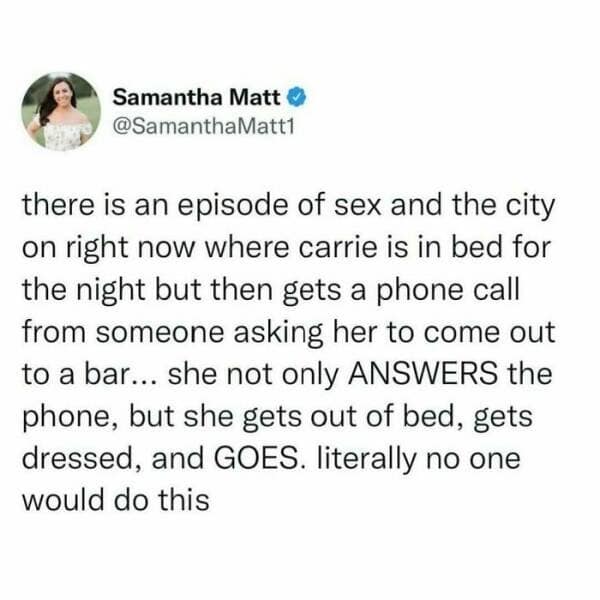 Samantha Matt * @SamanthaMatt1 there is an episode of sex and the city on right now where carrie is in bed for the night but then gets a phone call from someone asking her to come out to a bar... she not only ANSWERS the phone, but she gets out of bed, gets dressed, and GOES. literally no one would do this