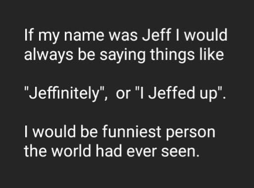 If my name was Jeff I would always be saying things like "Jeffinitely", or "I Jeffed up". I would be funniest person the world had ever seen.