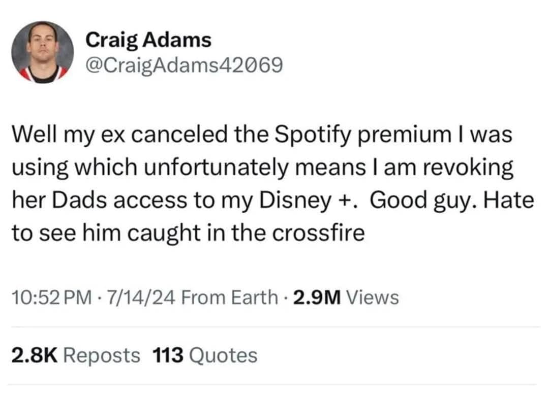 Craig Adams @CraigAdams42069 Well my ex canceled the Spotify premium I was using which unfortunately means I am revoking her Dads access to my Disney +. Good guy. Hate to see him caught in the crossfire 10:52 PM • 7/14/24 From Earth • 2.9M Views 2.8K Reposts 113 Quotes