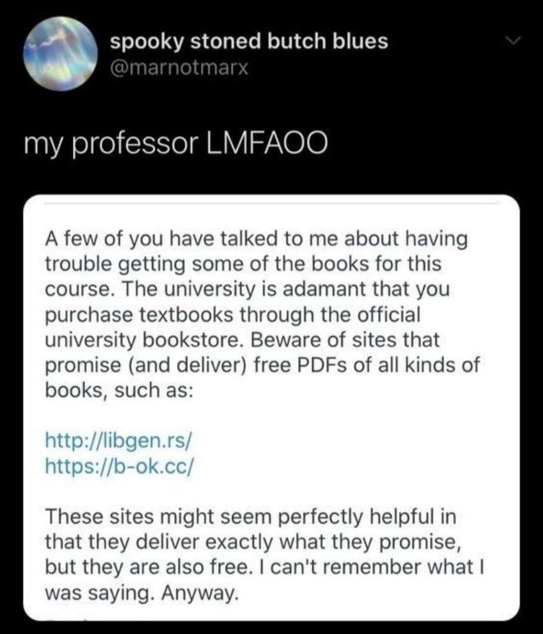 spooky stoned butch blues @marnotmarx my professor LMFAOO A few of you have talked to me about having trouble getting some of the books for this course. The university is adamant that you purchase textbooks through the official university bookstore. Beware of sites that promise (and deliver) free PDFs of all kinds of books, such as: http://libgen.rs/ https://b-ok.cc/ These sites might seem perfectly helpful in that they deliver exactly what they promise, but they are also free. I can't remember what I was saying. Anyway.