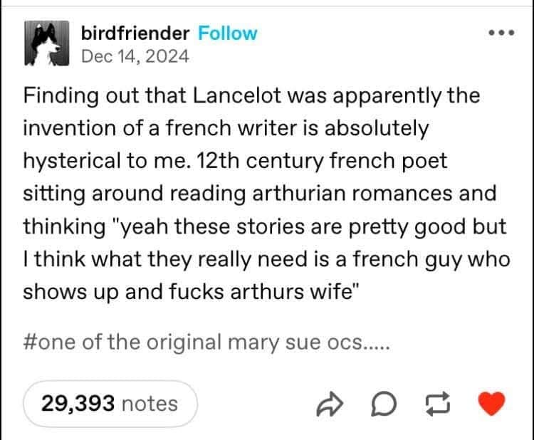 birdfriender Follow Dec 14, 2024 Finding out that Lancelot was apparently the invention of a french writer is absolutely hysterical to me. 12th century french poet sitting around reading arthurian romances and thinking "yeah these stories are pretty good but I think what they really need is a french guy who shows up and fucks arthurs wife" #one of the original mary sue ocs... 29,393 notes 1]