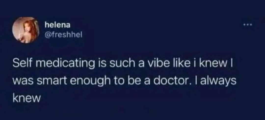 helena @freshhel Self medicating is such a vibe like i knew I was smart enough to be a doctor. I always knew