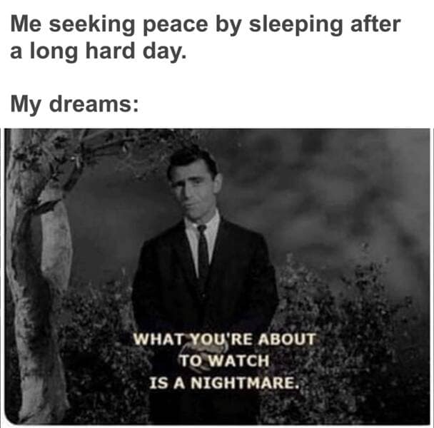 Me seeking peace by sleeping after a long hard day. My dreams: WHAT YOU'RE ABOUT TO WATCH IS A NIGHTMARE.
