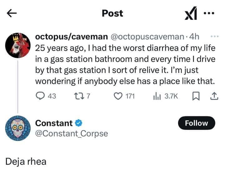Post ^ ... octopus/caveman @octopuscaveman • 4h 25 years ago, I had the worst diarrhea of my life in a gas station bathroom and every time I drive by that gas station I sort of relive it. I'm just wondering if anybody else has a place like that. © 43 177 © 171 1 3.7K Constant @Constant_Corpse Follow Deia rhea