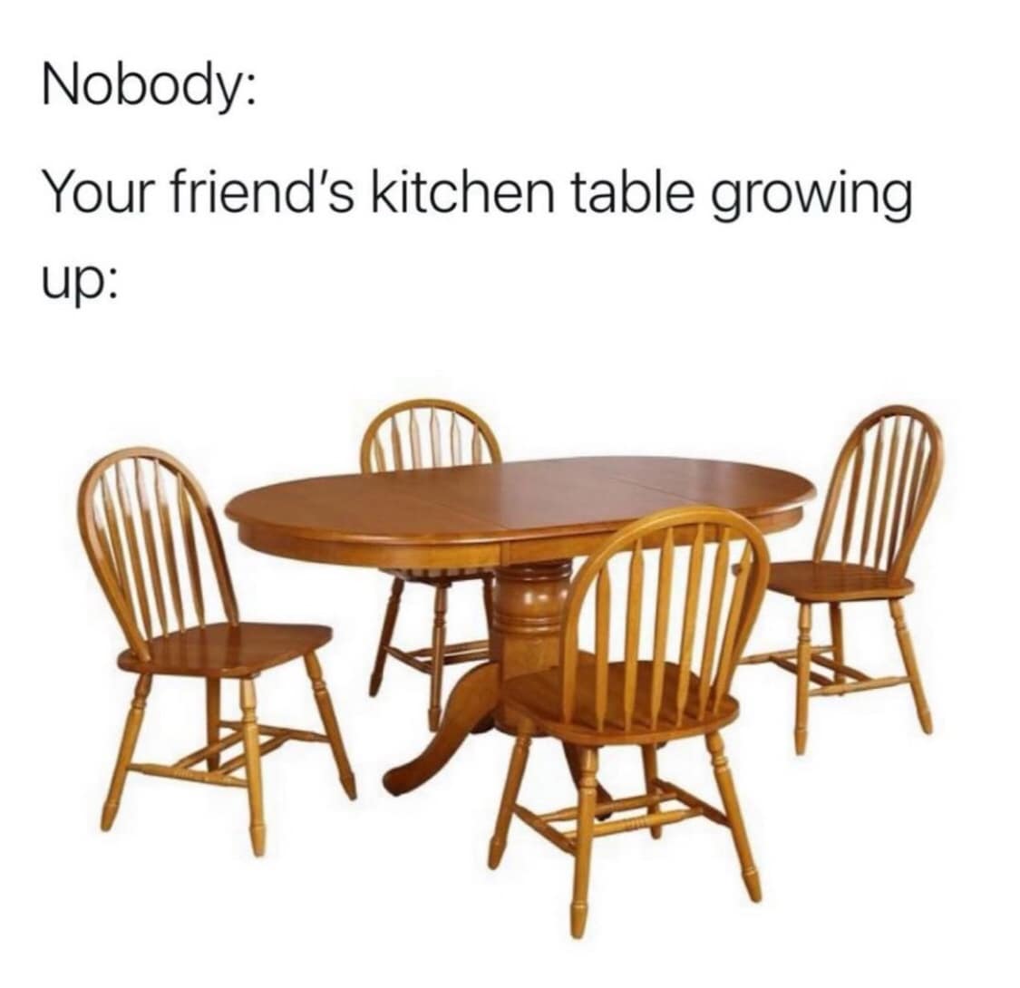 Nobody: Your friend's kitchen table growing up:
