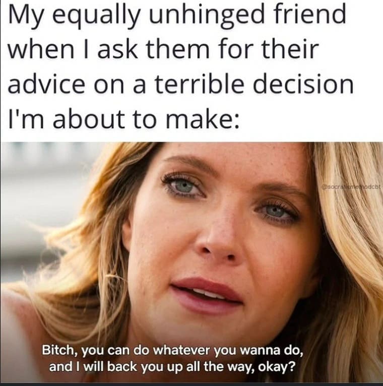 My equally unhinged friend when I ask them for their advice on a terrible decision I'm about to make: Bitch, you can do whatever you wanna do, and I will back you up all the way, okay?