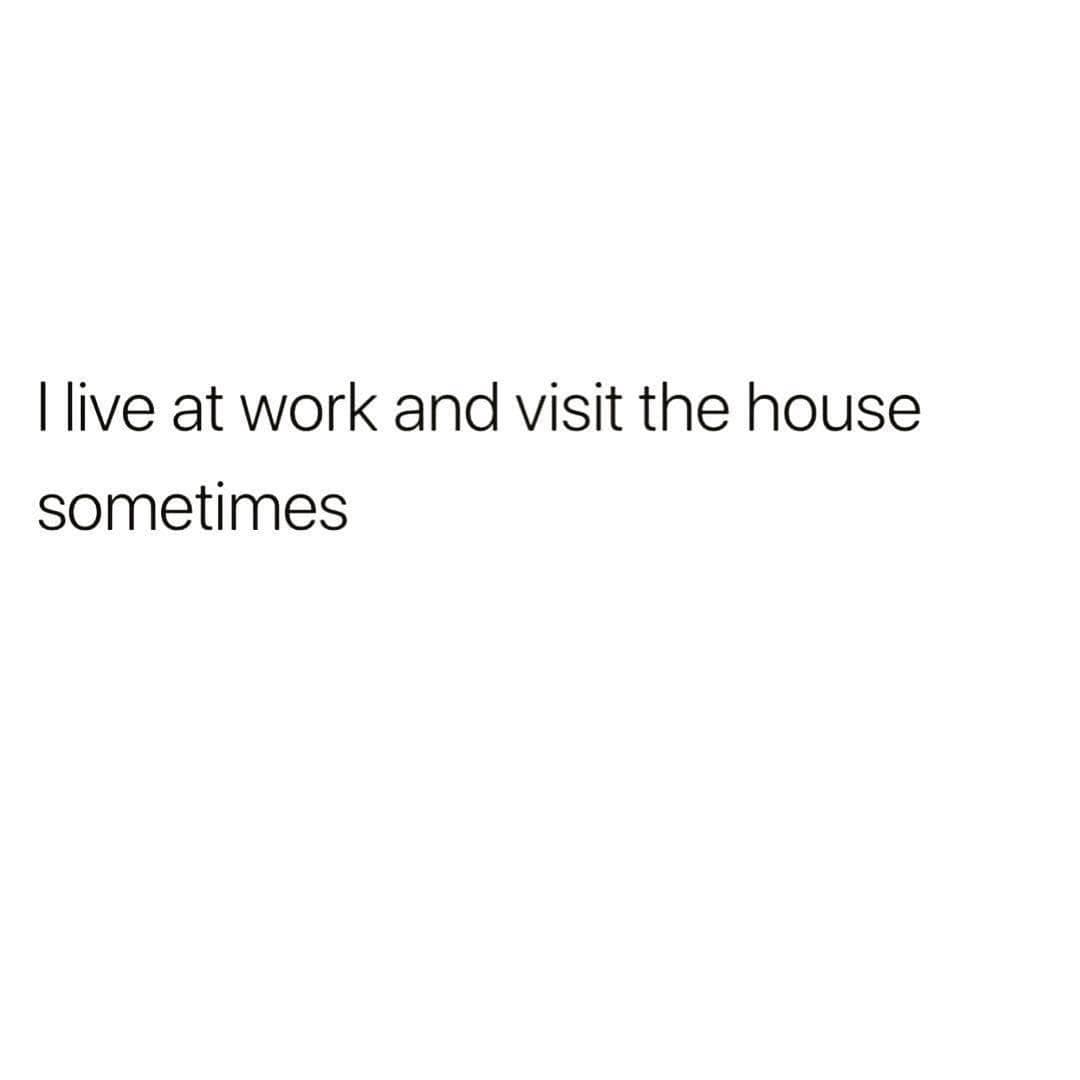 I live at work and visit the house sometimes
