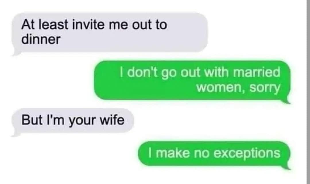 At least invite me out to dinner I don't go out with married women, sorry But I'm your wife I make no exceptions