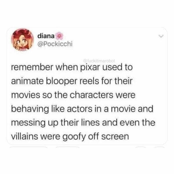 diana • @Pockicchi fuckitimarobot remember when pixar used to animate blooper reels for their movies so the characters were behaving like actors in a movie and messing up their lines and even the villains were goofy off screen
