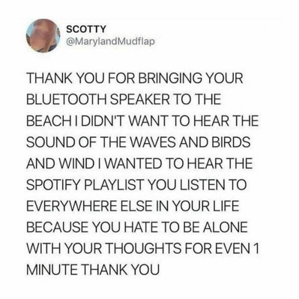 SCOTTY @MarylandMudflap THANK YOU FOR BRINGING YOUR BLUETOOTH SPEAKER TO THE BEACH I DIDN'T WANT TO HEAR THE SOUND OF THE WAVES AND BIRDS AND WIND I WANTED TO HEAR THE SPOTIFY PLAYLIST YOU LISTEN TO EVERYWHERE ELSE IN YOUR LIFE BECAUSE YOU HATE TO BE ALONE WITH YOUR THOUGHTS FOR EVEN 1 MINUTE THANK YOU