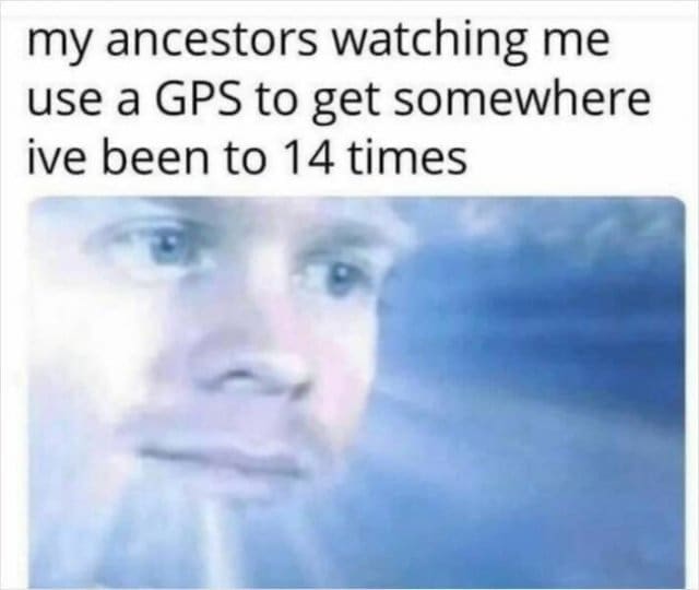 my ancestors watching me use a GPS to get somewhere ive been to 14 times