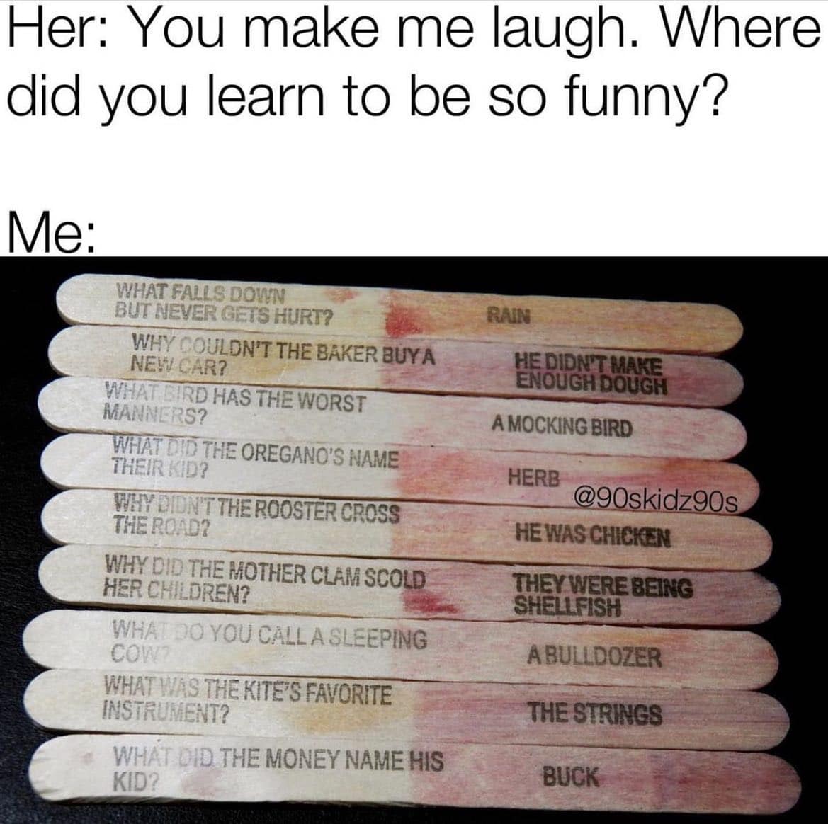 Her: You make me laugh. Where did you learn to be so funny? Me: WHAT FALLS DOWN BUT NEVER GETS HURT? WHY COULDN'T THE BAKER BUYA NEW CAR? WHAT BIRD HAS THE WORST MANNERS? WHAT DID THE OREGANO'S NAME THEIR KID? WHY DIDN'T THE ROOSTER CROSS THE ROAD? WHY DID THE MOTHER CLAM SCOLD HER CHILDREN? WHAT DO YOU CALL A SLEEPING COW? WHAT WAS THE KITE'S FAVORITE INSTRUMENT? WHAT DID THE MONEY NAME HIS KID? RAIN HE DIDN'T MAKE ENOUGH DOUGH A MOCKING BIRD HERB @90skidz90s HE WAS CHICKEN THEY WERE BEING SHELLFISH A BULLDOZER THE STRINGS BUCK