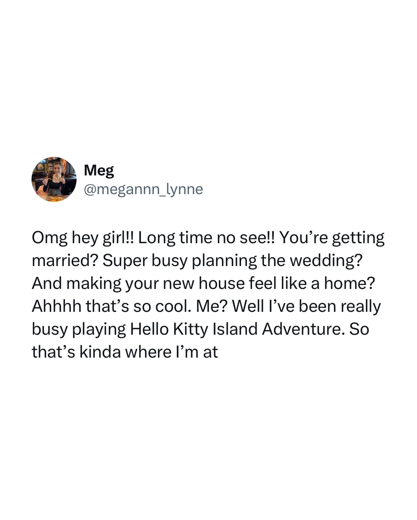 Omg hey girl!! Long time no see!! You're getting married? Super busy planning the wedding? And making your new house feel like a home? Ahhhh that's so cool. Me? Well I've been really busy playing Hello Kitty Island Adventure. So that's kinda where l'm at