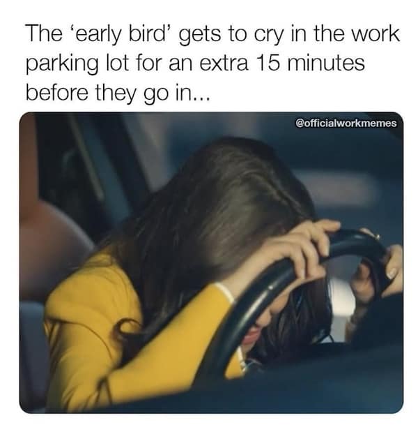 The 'early bird' gets to cry in the work parking lot for an extra 15 minutes before they go in...