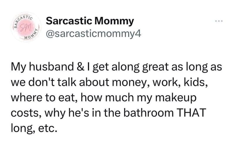 My husband & I get along great as long as we don't talk about money, work, kids, where to eat, how much my makeup costs, why he's in the bathroom THAT long, etc.