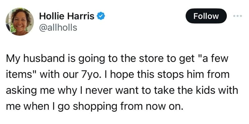 My husband is going to the store to get "a few items" with our 7yo. I hope this stops him from asking me why I never want to take the kids with me when I go shopping from now on.