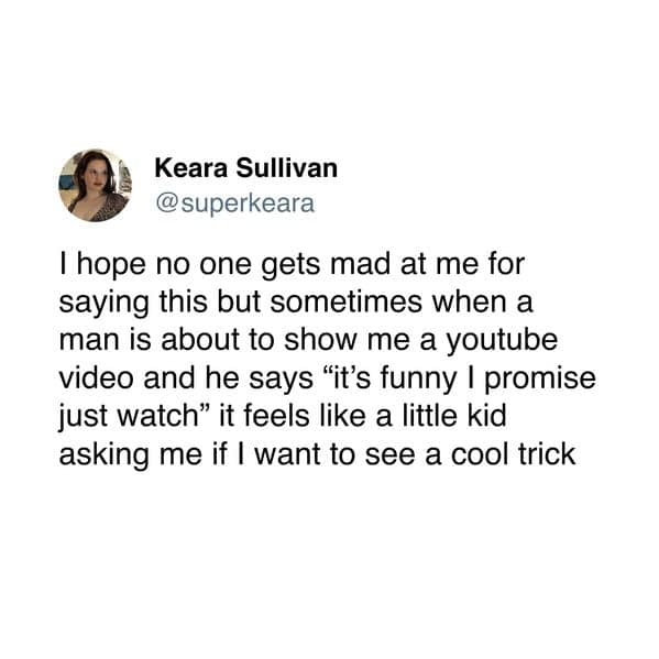 Thope no one gets mad at me for saying this but sometimes when a man is about to show me a youtube video and he says "it's funny I promise just watch" it feels like a little kid asking me if I want to see a cool trick