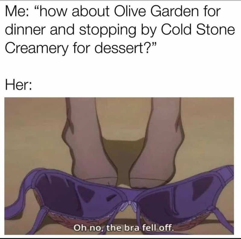Me: "how about Olive Garden for dinner and stopping by Cold Stone Creamery for dessert?" Her: Oh no, the bra fell off.