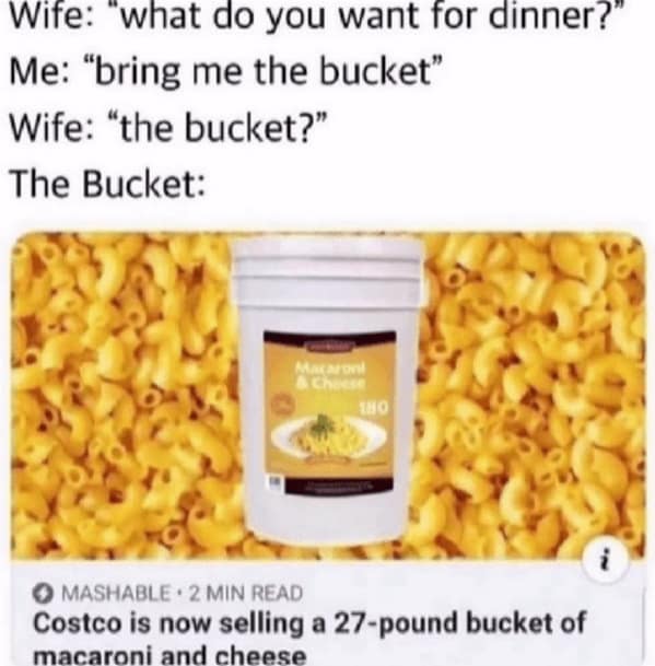 Wife: "what do you want for dinner?" Me: "bring me the bucket" Wife: "the bucket?" The Bucket: