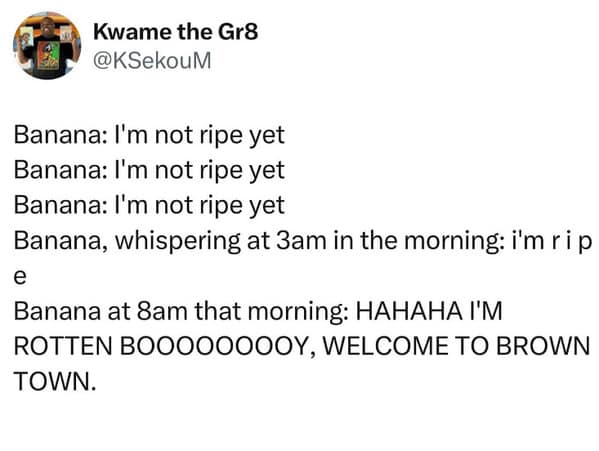 Banana: I'm not ripe yet Banana: I'm not ripe yet Banana: I'm not ripe yet Banana, whispering at 3am in the morning: i'm rip e Banana at 8am that morning: HAHAHA I'M ROTTEN BOOOOOOOOY, WELCOME TO BROWN TOWN.