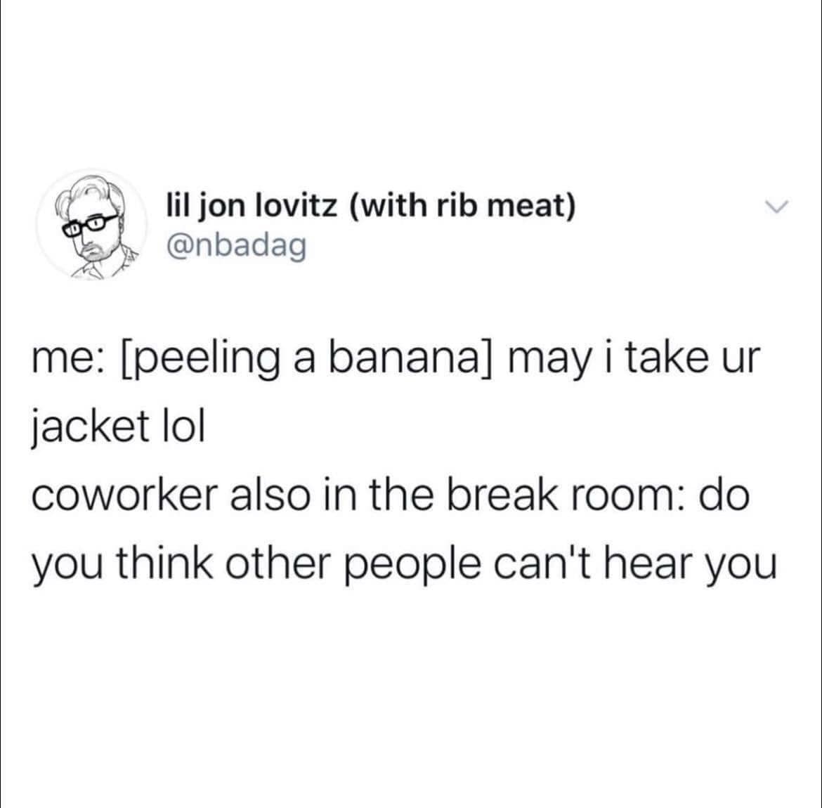 me: [peeling a banana] may i take ur jacket lol coworker also in the break room: do you think other people can't hear you