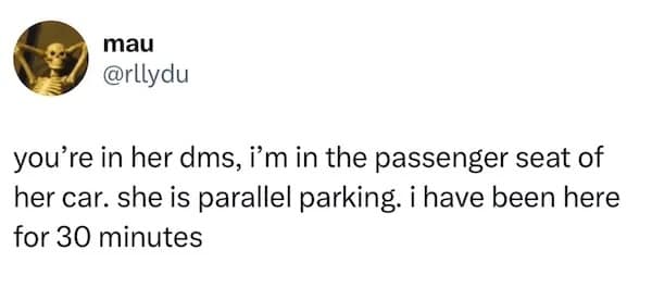 you're in her dms, i'm in the passenger seat of her car. she is parallel parking. i have been here for 30 minutes