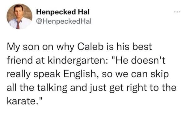 My son on why Caleb is his best friend at kindergarten: "He doesn't really speak English, so we can skip all the talking and just get right to the karate."