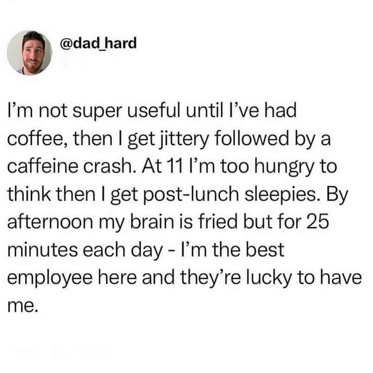 I'm not super useful until l've had coffee, then I get jittery followed by a caffeine crash. At 11 l'm too hungry to think then I get post-lunch sleepies. By afternoon my brain is fried but for 25 minutes each day - I'm the best employee here and they're lucky to have me.