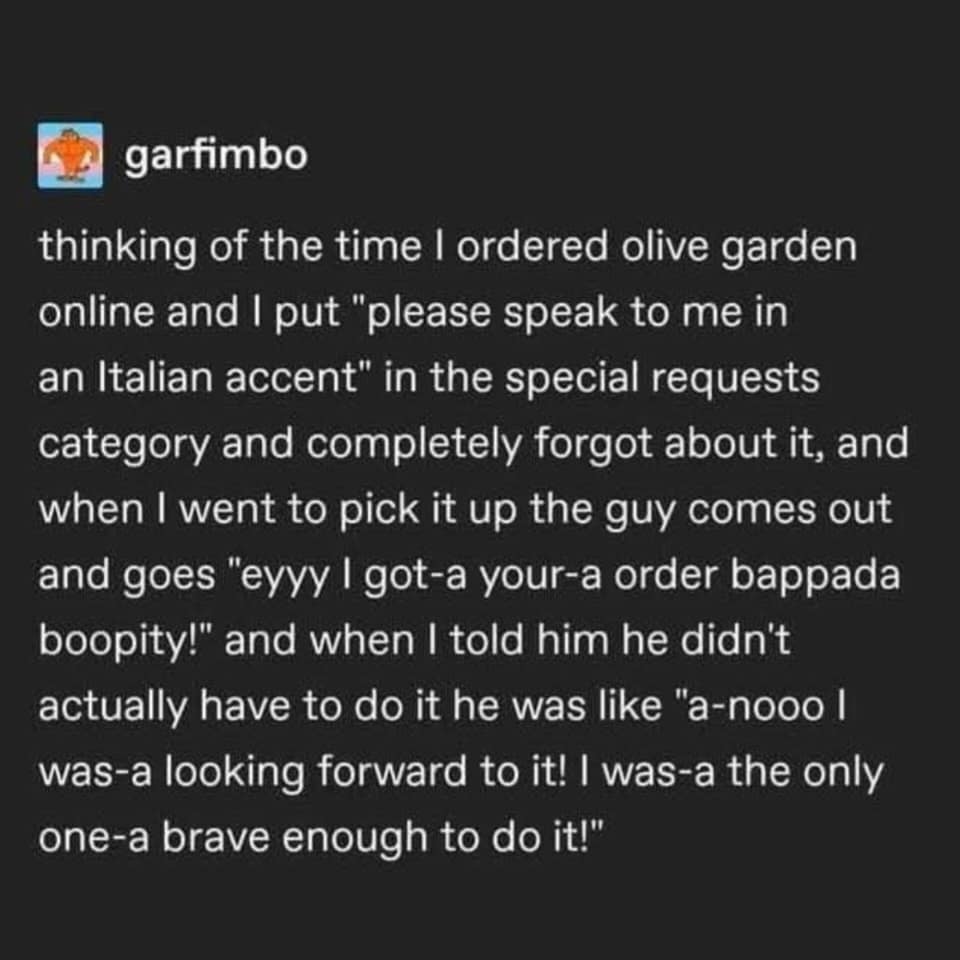 thinking of the time I ordered olive garden online and I put "please speak to me in an Italian accent" in the special requests category and completely forgot about it, and when I went to pick it up the guy comes out and goes "eyyy I got-a your-a order bappada boopity!" and when I told him he didn't actually have to do it he was like "a-nooo l was-a looking forward to it! I was-a the only one-a brave enough to do it!"