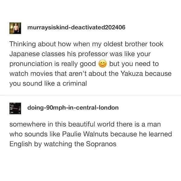 Thinking about how when my oldest brother took Japanese classes his professor was like your pronunciation is really good but you need to watch movies that aren't about the Yakuza because you sound like a criminal