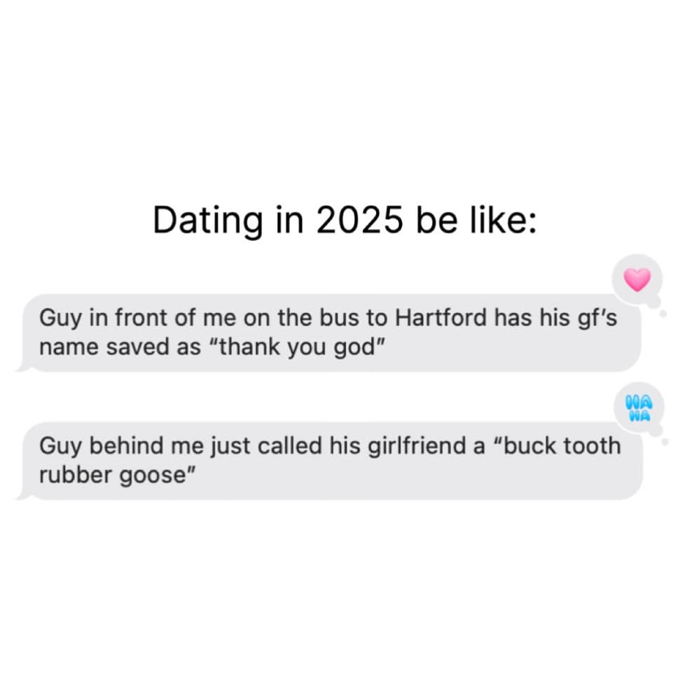 Guy in front of me on the bus to Hartford has his gf's name saved as "thank you god" Guy behind me just called his girlfriend a "buck tooth rubber goose"
