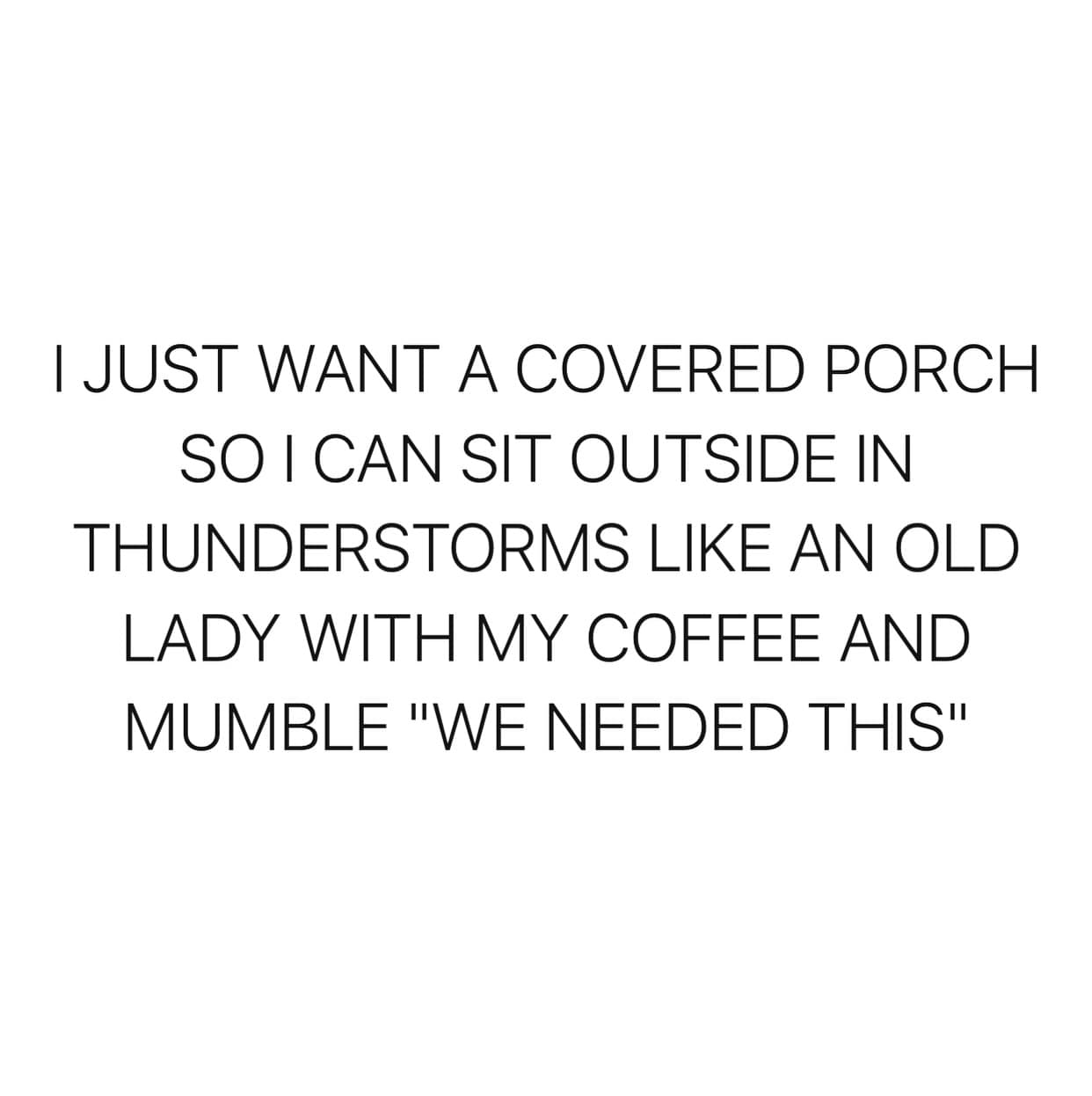 I JUST WANT A COVERED PORCH SO I CAN SIT OUTSIDE IN THUNDERSTORMS LIKE AN OLD LADY WITH MY COFFEE AND MUMBLE "WE NEEDED THIS"