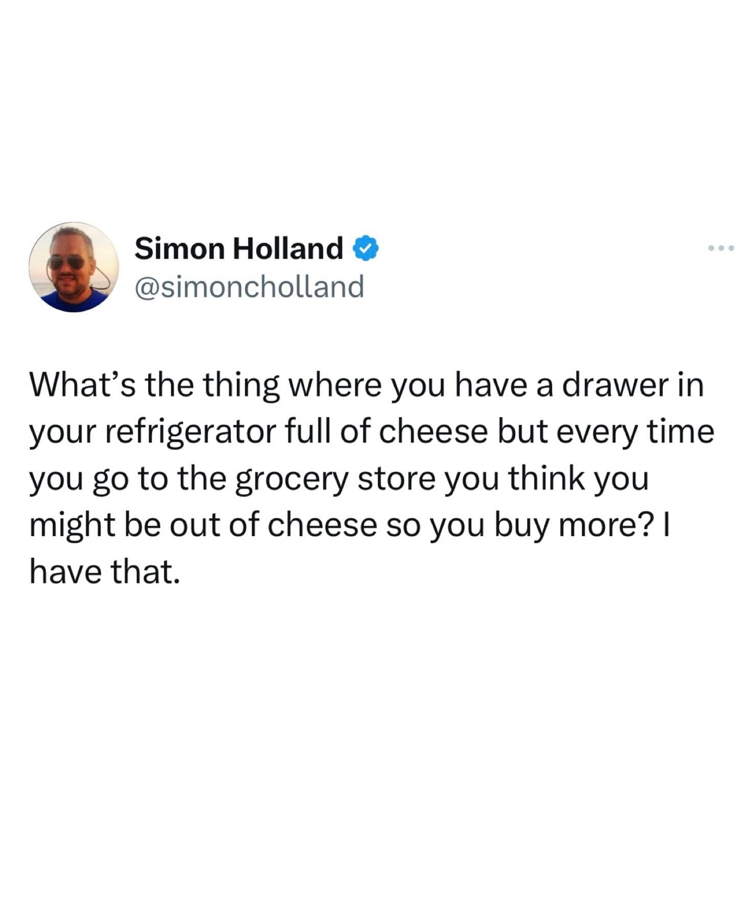 What's the thing where you have a drawer in your refrigerator full of cheese but every time you go to the grocery store you think you might be out of cheese so you buy more? I have that.