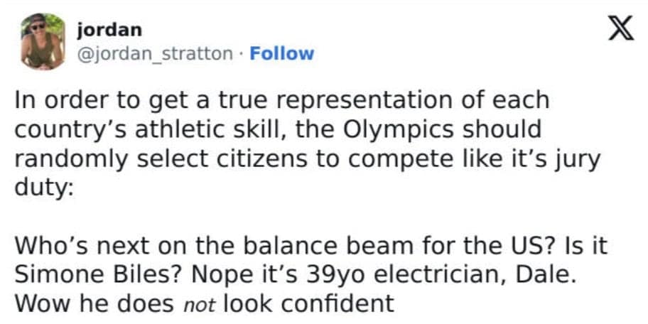 In order to get a true representation of each country's athletic skill, the Olympics should randomly select citizens to compete like it's jury duty: Who's next on the balance beam for the US? Is it Simone Biles? Nope it's 39yo electrician, Dale. Wow he does not look confident