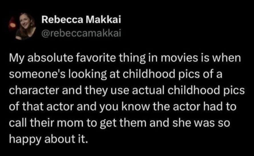 My absolute favorite thing in movies is when someone's looking at childhood pics of a character and they use actual childhood pics of that actor and you know the actor had to call their mom to get them and she was so happy about it.